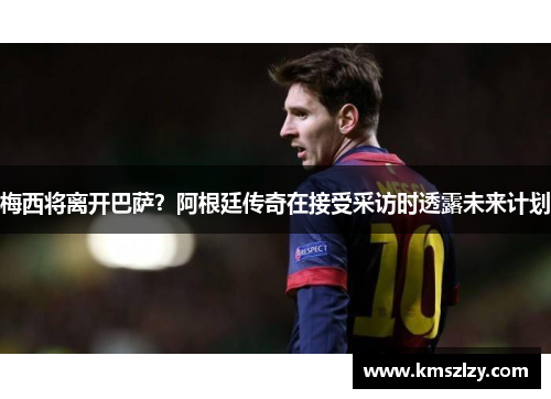 梅西将离开巴萨？阿根廷传奇在接受采访时透露未来计划