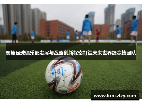 聚焦足球俱乐部发展与战略创新探索打造未来世界级竞技团队