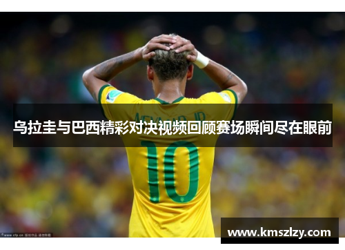 乌拉圭与巴西精彩对决视频回顾赛场瞬间尽在眼前