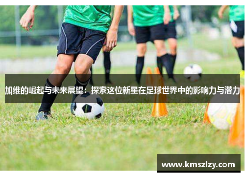 加维的崛起与未来展望：探索这位新星在足球世界中的影响力与潜力